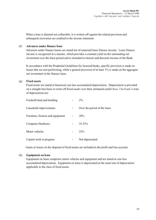 Access Bank Plc
Financial Statements -- 31 March 2006
Together w ith D irectors’ and A uditors’ R eports
10
When a loan is deemed not collectible, it is written off against the related provision and
subsequent recoveries are credited to the income statement.
(f) Advances under finance lease
Advances under finance leases are stated net of unearned lease finance income. Lease finance
income is recognized in a manner, which provides a constant yield on the outstanding net
investment over the lease period and is included in interest and discount income of the Bank.
In accordance with the Prudential Guidelines for licensed banks, specific provision is made on
leases that are non-performing, while a general provision of at least 1% is made on the aggregate
net investment in the finance lease.
(g) Fixed assets
Fixed assets are stated at historical cost less accumulated depreciation. Depreciation is provided
on a straight-line basis to write-off fixed assets over their estimated useful lives.T he B ank’s rates
of depreciation are:
Freehold land and building - 2%
Leasehold improvements - Over the period of the lease
Furniture, fixtures and equipment - 20%
Computer Hardware - 33.33%
Motor vehicles - 25%
Capital work in progress - Not depreciated
Gains or losses on the disposal of fixed assets are included in the profit and loss account.
(h) Equipment on lease
Equipment on lease comprises motor vehicles and equipment and are stated at cost less
accumulated depreciation. Equipment on lease is depreciated at the same rate of depreciation
applicable to the class of fixed assets.
 