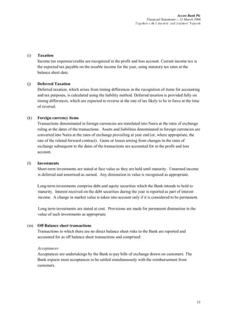 Access Bank Plc
Financial Statements -- 31 March 2006
Together w ith D irectors’ and A uditors’ R eports
11
(i) Taxation
Income tax expenses/credits are recognized in the profit and loss account. Current income tax is
the expected tax payable on the taxable income for the year, using statutory tax rates at the
balance sheet date.
(j) Deferred Taxation
Deferred taxation, which arises from timing differences in the recognition of items for accounting
and tax purposes, is calculated using the liability method. Deferred taxation is provided fully on
timing differences, which are expected to reverse at the rate of tax likely to be in force at the time
of reversal.
(k) Foreign currency items
Transactions denominated in foreign currencies are translated into Naira at the rates of exchange
ruling at the dates of the transactions. Assets and liabilities denominated in foreign currencies are
converted into Naira at the rates of exchange prevailing at year end (or, where appropriate, the
rate of the related forward contract). Gains or losses arising from changes in the rates of
exchange subsequent to the dates of the transactions are accounted for in the profit and loss
account.
(l) Investments
Short-term investments are stated at face value as they are held until maturity. Unearned income
is deferred and amortised as earned. Any diminution in value is recognised as appropriate.
Long-term investments comprise debt and equity securities which the Bank intends to hold to
maturity. Interest received on the debt securities during the year is reported as part of interest
income. A change in market value is taken into account only if it is considered to be permanent.
Long term investments are stated at cost. Provisions are made for permanent diminution in the
value of such investments as appropriate.
(m) Off Balance sheet transactions
Transactions to which there are no direct balance sheet risks to the Bank are reported and
accounted for as off balance sheet transactions and comprised:
Acceptances:
Acceptances are undertakings by the Bank to pay bills of exchange drawn on customers. The
Bank expects most acceptances to be settled simultaneously with the reimbursement from
customers.
 