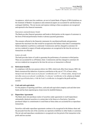 Access Bank Plc
Financial Statements -- 31 March 2006
Together w ith D irectors’ and A uditors’ R eports
12
Acceptances, which meet the conditions, set out in Central Bank of Nigeria (CBN) Guidelines on
the treatment of Bankers Acceptances and commercial papers are accounted for and disclosed as
contingent liabilities. The net income and expense relating to these acceptances are recognized
and reported in the financial statements.
Guarantees and performance bonds:
The Bank provides financial guarantees and bonds to third parties on the request of customers in
the form of bid and performance bonds or advance payment guarantees.
The amounts reflected in the financials statements for uncollaterised bonds and guarantees
represent the maximum loss that would be recognized at the balance sheet date if counterparties
failed completely to perform as contracted. Commissions and fees charged to customers for
services rendered in respect of bonds and guarantees are recognized at the time the services or
transactions are effected.
Letters of credit
The bank provides letters of credit to guarantee the performance of customers to third parties.
These are accounted for as off balance sheet. Commissions and fees charged to customers for
services rendered are recognized at the time the services or transaction is effected.
(n) Retirement benefits
In compliance with the new pension reform Act 2004, which took effect from January 2005, the
Bank commenced the deduction of pension contribution at the rate of 7.5% of basic salary,
transportand rentallow ances as em ployees’ contribution and 7.5% of basic salary,transportand
rentallow ances as em ployers’ contribution.E m ployees’ contribution to the scheme are funded
through payrolldeductions,w hile the B ank’s contribution is charged to the profit and loss
account
(o) Cash and cash equivalents
For the purpose of reporting cash flows, cash and cash equivalent comprise cash and short term
funds and has been reported gross of provision for doubtful balances.
(p) Repurchase Agreements
The Bank enters into purchases (sales) of securities under agreements to resell (repurchase)
substantially identical securities at a certain date in the future at a fixed price. Securities
purchased subject to commitments to resell them at future dates are accounted for as repurchase
transactions.
Securities sold under repurchase agreements continue to be recognized in the balance sheet and
the proceeds from the sale of the securities are reported as liabilities to either banks or customers.
The net sale and repurchase consideration is recognized over the period of the transaction in the
profit and loss account.
 