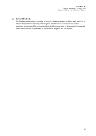 Access Bank Plc
Financial Statements -- 31 March 2006
Together w ith D irectors’ and A uditors’ R eports
13
(q) Forward Contracts
The Bank enters into sales or purchase of securities under agreements to deliver such securities at
a future date (forward contracts) at a fixed price. Securities sold under a forward contract
agreement are accounted for as payable and receivable on execution of the contracts. Fees earned
on the transaction are accounted for as fee income in the profit and loss account.
 