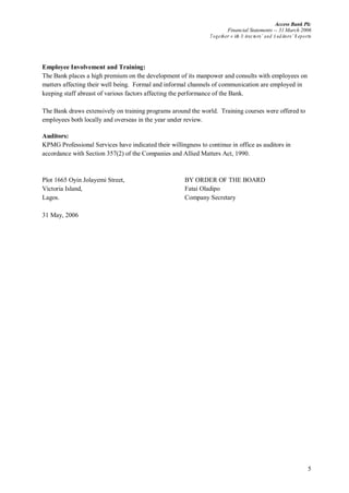 Access Bank Plc
Financial Statements -- 31 March 2006
Together w ith D irectors’ and A uditors’ R eports
5
Employee Involvement and Training:
The Bank places a high premium on the development of its manpower and consults with employees on
matters affecting their well being. Formal and informal channels of communication are employed in
keeping staff abreast of various factors affecting the performance of the Bank.
The Bank draws extensively on training programs around the world. Training courses were offered to
employees both locally and overseas in the year under review.
Auditors:
KPMG Professional Services have indicated their willingness to continue in office as auditors in
accordance with Section 357(2) of the Companies and Allied Matters Act, 1990.
Plot 1665 Oyin Jolayemi Street, BY ORDER OF THE BOARD
Victoria Island, Fatai Oladipo
Lagos. Company Secretary
31 May, 2006
 