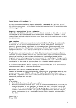 7
To the Members of Access Bank Plc:
We have audited the accompanying financial statements of Access Bank Plc (“the B ank”) as at31
March 2006 set out on pages 8 to 50, which have been prepared on the basis of the accounting policies
set out on pages 8 to 13.
Respective responsibilities of directors and auditors
A s described in the S tatem ent of D irectors’ R esponsibilities in relation to the financialstatem ents set
out on page 3, the Directors are responsible for the preparation of the financial statements. It is our
responsibility to express an independent opinion, based on our audit, on these statements and to report
our opinion to you.
Basis of opinion
We conducted our audit in accordance with International Standards on Auditing. An audit includes
examination, on a test basis, of evidence relevant to the amounts and disclosures in the financial
statements. It also includes an assessment of the significant estimates and judgments made by the
directors in the preparation of the financial statements, and of whether the accounting policies are
appropriate to the Bank’s circum stances,consistently applied and adequately disclosed.
We planned and performed our audit so as to obtain all the information and explanations which we
considered necessary in order to provide us with sufficient evidence to give reasonable assurance that
the financial statements are free from material misstatement, whether caused by fraud or other
irregularity or error. In forming our opinion, we also evaluated the overall adequacy of the presentation
of information in the financial statements, and assessed whether the Bank’s books of accounthad been
properly kept. We believe that our audit provides us with a reasonable basis for our opinion.
In accordance with the Central Bank of Nigeria (CBN) circular BSD/1/2004, details of insider related
credits are set out in Note 32 to the financial statements.
Banks and Other Financial Institutions Act (BOFIA) 1991
Based on our audit and the representations received, to the best of our knowledge and belief, the Bank
contravened the provisions of BOFIA and some CBN circulars during the financial year ended 31
March 2005. The penalties related to these contraventions, which are more fully set out in Note 33 to
the financial statements have been paid.
Opinion
In our opinion,
i. the B ank’s books of accounthave been properly kept;
ii. the financial statements referred to above, which are in agreement with the books of account, give
a true and fair view of the state of affairs of the Bank as at 31 March 2006 and of its profit and
cash flow for the year then ended and have been properly prepared in accordance with the Banks
and Other Financial Institutions Act, 1991, generally accepted accounting principles in Nigeria,
relevant circulars issued by the Central Bank of Nigeria and the Companies and Allied Matters
Act, 1990.
Lagos, Nigeria
31 May 2006
 
