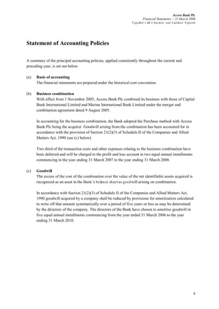 Access Bank Plc
Financial Statements -- 31 March 2006
Together w ith D irectors’ and A uditors’ R eports
8
Statement of Accounting Policies
A summary of the principal accounting policies, applied consistently throughout the current and
preceding year, is set out below.
(a) Basis of accounting
The financial statements are prepared under the historical cost convention.
(b) Business combination
With effect from 1 November 2005, Access Bank Plc combined its business with those of Capital
Bank International Limited and Marina International Bank Limited under the merger and
combination agreement dated 9 August 2005.
In accounting for the business combination, the Bank adopted the Purchase method with Access
Bank Plc being the acquirer. Goodwill arising from the combination has been accounted for in
accordance with the provision of Section 21(2)(3) of Schedule II of the Companies and Allied
Matters Act, 1990 (see (c) below).
Two third of the transaction costs and other expenses relating to the business combination have
been deferred and will be charged to the profit and loss account in two equal annual installments
commencing in the year ending 31 March 2007 to the year ending 31 March 2008.
(c) Goodwill
The excess of the cost of the combination over the value of the net identifiable assets acquired is
recognized as an asset in the Bank’s balance sheetas goodwill arising on combination.
In accordance with Section 21(2)(3) of Schedule II of the Companies and Allied Matters Act,
1990 goodwill acquired by a company shall be reduced by provisions for amortization calculated
to write off that amount systematically over a period of five years or less as may be determined
by the directors of the company. The directors of the Bank have chosen to amortise goodwill in
five equal annual installments commencing from the year ended 31 March 2006 to the year
ending 31 March 2010.
 