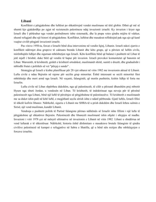 Libani
Konfliktet e përgjakshme dhe luftërat po shkatërrojnë vendet muslimane në tërë globin. Dihet që më së
shumti kjo gjakderdhje po zgjat në rezistencën palestineze ndaj invazionit izraelit. Ky invazion i kryer nga
Izraeli dhe I përkrahur nga vendet perëndimore ishte sistematik, dhe la prapa vetes qindra mijëra të vdekur,
shumë refugjatë dhe një histori të përgjakshme. Konfliktet, luftërat dhe masakrat reflektojnë pak nga ajo që kanë
vuajtur civilët përgjatë invazionit izraelit.
Pas viteve 1950-ta, forcat e Izraelit bënë disa intervenime në vendin fqinj, Libanin. Izraeli ndezi zjarrin e
konfliktit ndërmjet disa grupeve të caktuara brenda Libanit dhe këto grupe, që u përzien në luftën civile,
mirëmbajtën lidhjet dhe siguruan mbështetjen nga Izraeli. Këto konflikte bënë që balanci i pushtetit në Liban të
jetë mjaft i brishtë, duke bërë që vendin të hapur për invazion. Izraeli provokoi komunitetet që banonin në
Liban: Maronitët, të krishterët, grekët e krishterë ortodoksë, muslimanët shiitë, sunitë e druzët, dhe gradualisht i
mblodhi frutat e politikës së vet "përçaj e sundo" .
Strategjia që Izraeli e kishte planifikuar për 28 vjet mbaroi në vitin 1982 me invazionin aktual të Libanit.
Lufta civile e ndau Bejrutin në rajone për secilin grup minoritar. Është interesant se secili minoritet fitoi
mbështetje dhe mori armë nga Izraeli. Në veçanti, falangistët, që morën pushtetin, kishin lidhje të forta me
Izraelin.
Lufta civile në Liban shpërtheu dukshëm, nga që palestinezët, të cilët u përzunë dhunshëm prej mbretit
Hysen nga shteti Jordan, u vendosën në Liban. Të krishterët, të indoktrinuar nga nevoja për të përzënë
palestinezët nga Libani, bënë një luftë të përzënjes së përgjithshme të palestinezëve. Të krishterët e muslimanët
me sa duket ishin palë në këtë luftë, e megjithatë secila sërish ishte e ndarë përbrenda. Gjatë luftës, Izraeli filloi
të shkelë kufirin libanez. Ndërkohë, siguria e Libanit me SHBA-të u prish dukshëm dhe Izraeli ktheu sulmin e
Sirisë, një vend musliman, kundër Libanit.
Vendosja e pushtetit politik të Partisë falangiste përmes ndihëmës së Izraelit ishte fillimi i një lufte të
përgjakshme që shkatërroi Bejrutin. Palestinezët dhe libanezët muslimanë ishin objekt i shtypjes së madhe.
Invazioni i vitit 1978 çoi në mënyrë ultimative në invazionin e Libanit në vitin 1982. Libani u shndërrua në
vend luftarak e të shkretëruar. Ndërkohë, historia është dëshmitare e masakrave brutale falangiste të qindra
civilëve palestinezë në kampet e refugjatëve në Sabra e Shatilla, që u bënë nën nxitjen dhe mbikëqyrjen e
forcave izraelite.
 