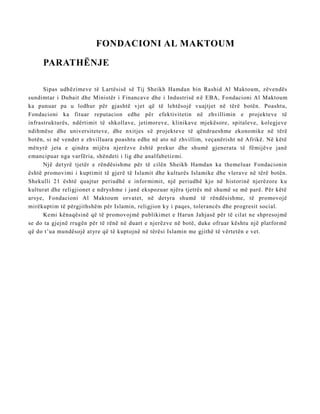 FONDACIONI AL MAKTOUM
PARATHËNJE
Sipas udhëzimeve të Lartësisë së Tij Sheikh Hamdan bin Rashid Al Maktoum, zëvendës
sundimtar i Dubait dhe Ministër i Financave dhe i Industrisë n ë EBA, Fondacioni Al Maktoum
ka punuar pa u lodhur për gjashtë vjet që të lehtësojë vuajtjet në tërë botën. Poashtu,
Fondacioni ka fituar reputacion edhe për efektivitetin në zhvillimin e projekteve të
infrastrukturës, ndërtimit të shkollave, jetimoreve, klinikave mjekësore, spitaleve, kolegjeve
ndihmëse dhe universiteteve, dhe nxitjes së projekteve të qëndrueshme ekonomike në tërë
botën, si në vendet e zhvilluara poashtu edhe në ato në zhvillim, veçanërisht në Afrikë. Në këtë
mënyrë jeta e qindra mijëra njerëzve është prekur dhe shumë gjenerata të fëmijëve janë
emancipuar nga varfëria, shëndeti i lig dhe analfabetizmi.
Një detyrë tjetër e rëndësishme për të cilën Sheikh Hamdan ka themeluar Fondacionin
është promovimi i kuptimit të gjerë të Islamit dhe kulturës Islamike dhe vlerave në tërë botën.
Shekulli 21 është quajtur periudhë e informimit, një periudhë kjo në historinë njerëzore ku
kulturat dhe religjionet e ndryshme i janë ekspozuar njëra tjetrës më shumë se më parë. Për këtë
arsye, Fondacioni Al Maktoum orvatet, në detyra shumë të rëndësishme, të promovojë
mirëkuptim të përgjithshëm për Islamin, religjion ky i paqes, tolerancës dhe progresit social.
Kemi kënaqësinë që të promovojmë publikimet e Harun Jahjasë për të cilat ne shpresojmë
se do ta gjejnë rrugën për të rënë në duart e njerëzve në botë, duke ofruar kështu një platformë
që do t’ua mundësojë atyre që të kuptojnë në tërësi Islamin me gjithë të vërtetën e vet.
 