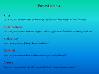 Postavipitanja.
Krila
Kako se zovu ekstremiteti za kretanje kod insekta koji omogućavaju letenje?
Metemorfoza
Kako se zove proces promena u građi tela i izgledu od larve do odraslog insekta?
KUTIKULA
Kako se naziva spoljašnji skelet insekata?
TRAHEJE
Kako se zovu cevčice koje insektima omogućavaju disanje?
Antene
Kako se zovu organi na glavi insekata koji imaju čulnu ulogu?
 