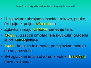 Pronađi i precrtaj greške u tekstu. Ispravi ih upisujuću tačne reči.
• U zglavkare ubrajamo insekte, rakove, pauke,
škorpije, krpelje i .
• Zglavkari imaju simetriju tela.
• , zaštitni omotač tela (kutikula) građena
je od
• kutikule telo raste, pa zglavkari moraju
da se presvlače.
• Svi zglavkari imaju otvoren krvotok i
nervni sistem.
kišne gliste
zračnu
Mekan
Iznad
hemoglobina.
mrežast
kišne glistestonoge
zračnudvobočnu
MekanČvrst
hitina.hemoglobina.
IznadIspod
mrežastlestvičast
 