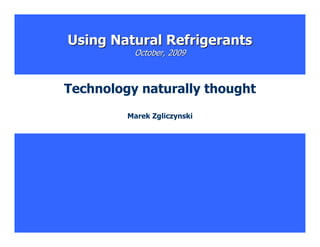 Using Natural Refrigerants
          October, 2009



Technology naturally thought
         Marek Zgliczynski




                               1
 