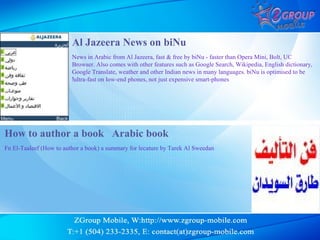 Al Jazeera News on biNu
                         News in Arabic from Al Jazeera, fast & free by biNu - faster than Opera Mini, Bolt, UC
                         Browser. Also comes with other features such as Google Search, Wikipedia, English dictionary,
                         Google Translate, weather and other Indian news in many languages. biNu is optimised to be
                         !ultra-fast on low-end phones, not just expensive smart-phones




How to author a book Arabic book
Fn El-Taaleef (How to author a book) a summary for lecature by Tarek Al Sweedan
 