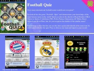 Football Quiz
How many international football teams would know recognize?
Download free the game "Football - Quiz" and demonstrates your knowledge of the
most famous teams in the world! Surely you know the shields of Real Madrid, CSKA
Moscow, Santos, Corinthians, PSG, Porto, Pumas, Galatasaray, AC Milan, Bayer
Munich and River Plate, but, do you recognize the shields of the smaller teams?
Entertaining contest that lets you see the most spectacular shields at the same time be
entertained with this fun quiz. Play as often as you want and improve your record.
contact(at)zgroup-mobile.comhttp://www.zg-m.com +1 (504) 233-2335
 