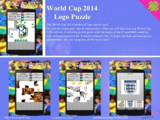 World Cup 2014
Logo Puzzle
The World Cup 2014 edition of logo puzzle quiz!
Do you love logo quiz, soccer and puzzles? Then you will also love our World Cup
2014 edition. A relaxing puzzle game with the logos of the 32 qualified countries
who will participate in the World Cup Brazil. The 32 logos are their national soccer
team badges. Do you recognize all the team logos?
contact(at)zgroup-mobile.comhttp://www.zg-m.com +1 (504) 233-2335
 