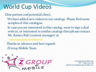 World Cup Videos
Dear partner and potential client,
We have added new videos to our catalogs. Please find some
samples of this catalogue.
In case you are interested in this catalog, want to sign a deal
with us, or interested in similar catalogs then please contact
Mr. Ramez Bali (content manager) at
contact@zgroup-mobile.com
Thanks in advance and best regards
ZGroup Mobile Team
www.zgroup-mobile.com
Tel: +1 (504) 233-2335
Email: contact@zgroup-mobile.com
 