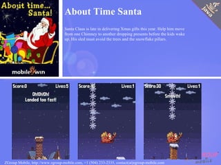 About Time Santa Santa Claus is late in delivering Xmas gifts this year. Help him move from one Chimney to another dropping presents before the kids wake up. His sled must avoid the trees and the snowflake pillars. ZGroup Mobile, http://www.zgroup-mobile.com, +1 (504) 233-2335, contact(at)zgroup-mobile.com 
