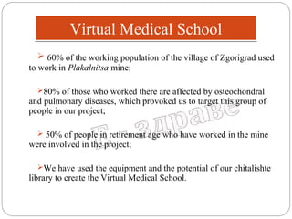 Virtual Medical School
 60% of the working population of the village of Zgorigrad used
to work in Plakalnitsa mine;
80% of those who worked there are affected by osteochondral

and pulmonary diseases, which provoked us to target this group of
people in our project;
 50% of people in retirement age who have worked in the mine

were involved in the project;

We have used the equipment and the potential of our chitalishte

library to create the Virtual Medical School.

 