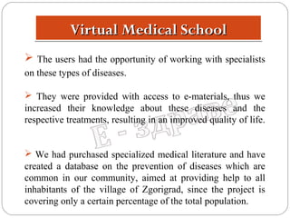 Virtual Medical School
 The users had the opportunity of working with specialists
on these types of diseases.
 They were provided with access to e-materials, thus we
increased their knowledge about these diseases and the
respective treatments, resulting in an improved quality of life.
 We had purchased specialized medical literature and have
created a database on the prevention of diseases which are
common in our community, aimed at providing help to all
inhabitants of the village of Zgorigrad, since the project is
covering only a certain percentage of the total population.

 