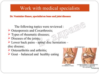 Work with medical specialists

The following topics were reviewed :
 Osteoporosis and Coxarthrosis;
 Types of rheumatic diseases;
 Diseases of the joints;
 Lower back pains - spinal disc herniation –
disc disease;
 Osteoarthritis and arthritis;
 Gout – balanced and healthy eating

 