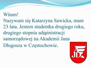 Witam!
Nazywam się Katarzyna Sawicka, mam
23 lata. Jestem studentka drugiego roku,
drugiego stopnia administracji
samorządowej na Akademii Jana
Długosza w Częstochowie.
 