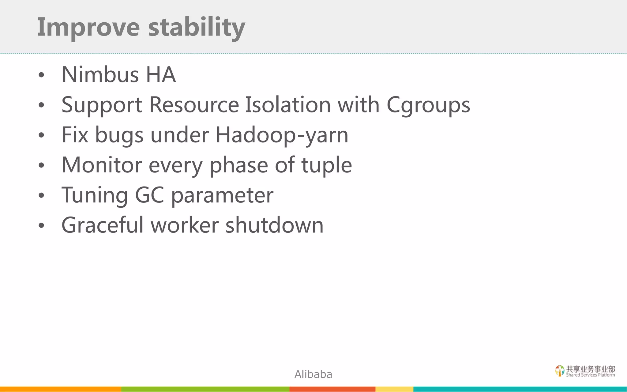 • Nimbus HA
• Support Resource Isolation with Cgroups
• Fix bugs under Hadoop-yarn
• Monitor every phase of tuple
• Tuning GC parameter
• Graceful worker shutdown
Improve stability
Alibaba
 