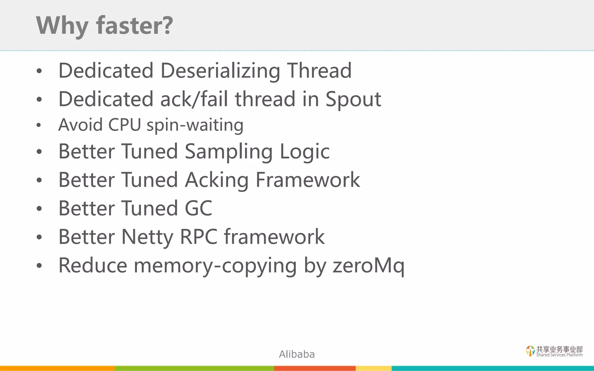 • Dedicated Deserializing Thread
• Dedicated ack/fail thread in Spout
• Avoid CPU spin-waiting
• Better Tuned Sampling Logic
• Better Tuned Acking Framework
• Better Tuned GC
• Better Netty RPC framework
• Reduce memory-copying by zeroMq
Why faster?
Alibaba
 