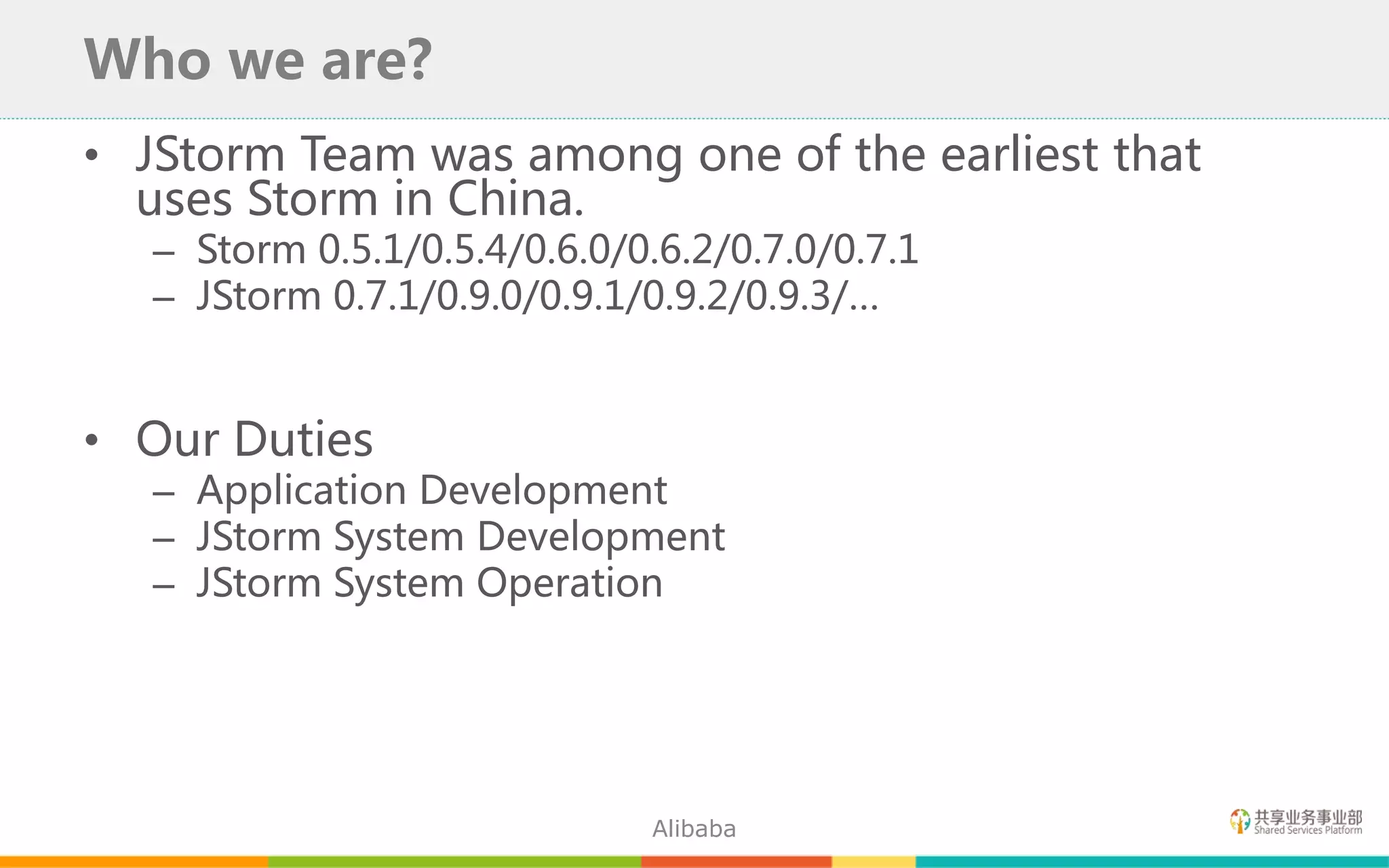 • JStorm Team was among one of the earliest that
uses Storm in China.
– Storm 0.5.1/0.5.4/0.6.0/0.6.2/0.7.0/0.7.1
– JStorm 0.7.1/0.9.0/0.9.1/0.9.2/0.9.3/…
• Our Duties
– Application Development
– JStorm System Development
– JStorm System Operation
Who we are?
Alibaba
 