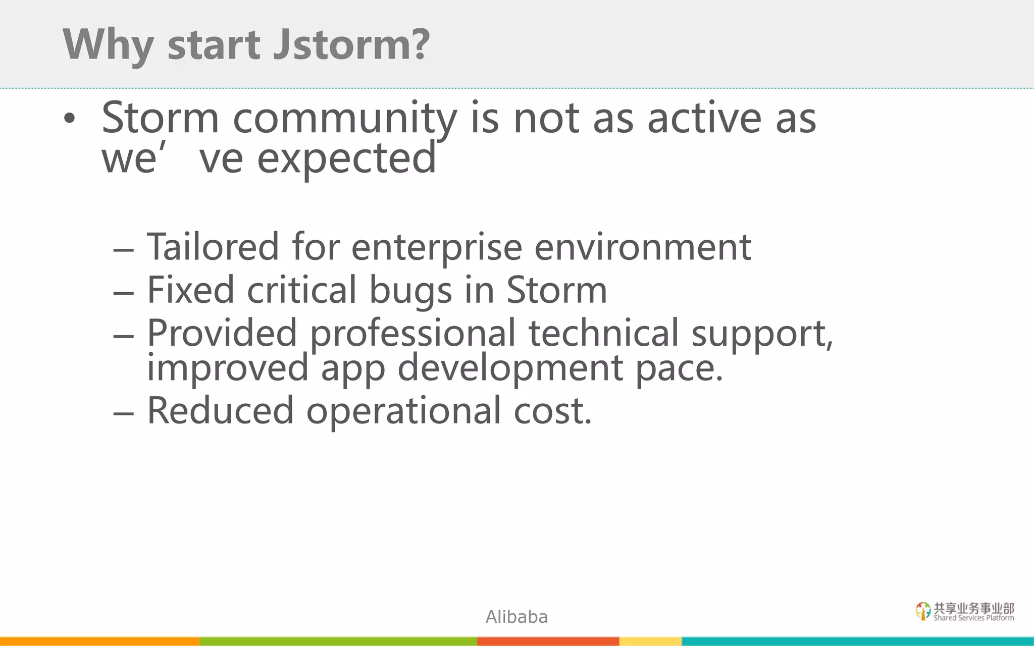 • Storm community is not as active as
we’ve expected
– Tailored for enterprise environment
– Fixed critical bugs in Storm
– Provided professional technical support,
improved app development pace.
– Reduced operational cost.
Why start Jstorm?
Alibaba
 