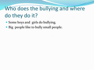 Who does the bullying and where
do they do it?
 Some boys and girls do bullying.
 Big people like to bully small people.
 