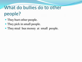 What do bullies do to other
people?
 They hurt other people.
 They pick in small people.
 They steal bus money at small people.
 