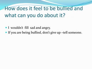 How does it feel to be bullied and
what can you do about it?

 I wouldn’t fill sad and angry.
 If you are being bullied, don’t give up –tell someone.
 