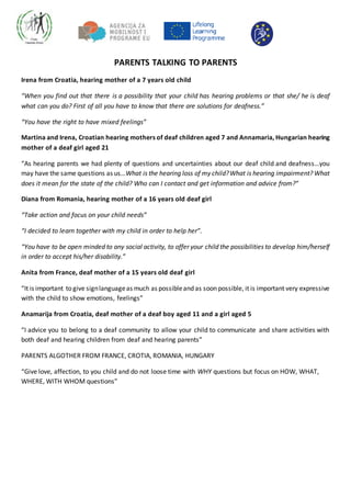 PARENTS TALKING TO PARENTS
Irena from Croatia, hearing mother of a 7 years old child
“When you find out that there is a possibility that your child has hearing problems or that she/ he is deaf
what can you do? First of all you have to know that there are solutions for deafness.”
“You have the right to have mixed feelings”
Martina and Irena, Croatian hearing mothers of deaf children aged 7 and Annamaria, Hungarian hearing
mother of a deaf girl aged 21
“As hearing parents we had plenty of questions and uncertainties about our deaf child and deafness…you
may have the same questions as us…What is the hearing loss of my child?What is hearing impairment? What
does it mean for the state of the child? Who can I contact and get information and advice from?”
Diana from Romania, hearing mother of a 16 years old deaf girl
“Take action and focus on your child needs”
“I decided to learn together with my child in order to help her”.
“You have to be open minded to any social activity, to offer your child the possibilities to develop him/herself
in order to accept his/her disability.”
Anita from France, deaf mother of a 15 years old deaf girl
“It is important to give signlanguageas much as possibleand as soon possible, it is important very expressive
with the child to show emotions, feelings”
Anamarija from Croatia, deaf mother of a deaf boy aged 11 and a girl aged 5
“I advice you to belong to a deaf community to allow your child to communicate and share activities with
both deaf and hearing children from deaf and hearing parents”
PARENTS ALGOTHER FROM FRANCE, CROTIA, ROMANIA, HUNGARY
“Give love, affection, to you child and do not loose time with WHY questions but focus on HOW, WHAT,
WHERE, WITH WHOM questions”
 