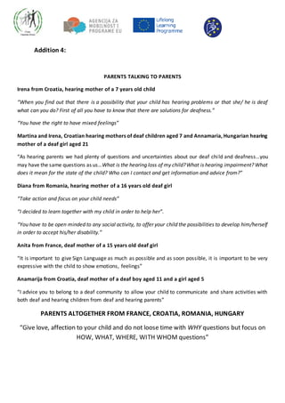 Addition 4:
PARENTS TALKING TO PARENTS
Irena from Croatia, hearing mother of a 7 years old child
“When you find out that there is a possibility that your child has hearing problems or that she/ he is deaf
what can you do? First of all you have to know that there are solutions for deafness.”
“You have the right to have mixed feelings”
Martina and Irena, Croatian hearing mothers of deaf children aged 7 and Annamaria, Hungarian hearing
mother of a deaf girl aged 21
“As hearing parents we had plenty of questions and uncertainties about our deaf child and deafness…you
may have the same questions as us…What is the hearing loss of my child?What is hearing impairment? What
does it mean for the state of the child? Who can I contact and get information and advice from?”
Diana from Romania, hearing mother of a 16 years old deaf girl
“Take action and focus on your child needs”
“I decided to learn together with my child in order to help her”.
“You have to be open minded to any social activity, to offer your child the possibilities to develop him/herself
in order to accept his/her disability.”
Anita from France, deaf mother of a 15 years old deaf girl
“It is important to give Sign Language as much as possible and as soon possible, it is important to be very
expressive with the child to show emotions, feelings”
Anamarija from Croatia, deaf mother of a deaf boy aged 11 and a girl aged 5
“I advice you to belong to a deaf community to allow your child to communicate and share activities with
both deaf and hearing children from deaf and hearing parents”
PARENTS ALTOGETHER FROM FRANCE, CROATIA, ROMANIA, HUNGARY
“Give love, affection to your child and do not loose time with WHY questions but focus on
HOW, WHAT, WHERE, WITH WHOM questions”
 