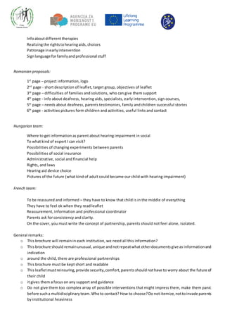 Infoaboutdifferenttherapies
Realizingthe rightstohearingaids,choices
Patronage inearlyintervention
Signlanguage forfamilyandprofessional stuff
Romanian proposals:
1st
page – project information, logo
2nd
page - short description of leaflet, target group, objectives of leaflet
3rd
page – difficulties of families and solutions, who can give them support
4th
page - info about deafness, hearing aids, specialists, early intervention, sign courses,
5th
page – needs about deafness, parents testimonies, family and children successful stories
6th
page - activities pictures form children and activities, useful links and contact
Hungarian team:
Where to get information as parent about hearing impairment in social
To what kind of expert I can visit?
Possibilities of changing experiments between parents
Possibilities of social insurance
Administrative, social and financial help
Rights, and laws
Hearing aid device choice
Pictures of the future (what kind of adult could became our child with hearing impairment)
French team:
To be reassured and informed – they have to know that child is in the middle of everything
They have to feel ok when they read leaflet
Reassurement, information and professional coordinator
Parents ask for consistency and clarity.
On the cover, you must write the concept of partnership, parents should not feel alone, isolated.
General remarks:
o This brochure will remain in each institution, we need all this information?
o This brochure should remainunusual,unique andnotrepeatwhat otherdocumentsgive as informationand
indication
o around the child, there are professional partnerships
o This brochure must be kept short and readable
o This leafletmustreinsuring,provide security,comfort,parentsshouldnothave to worry about the future of
their child
o it gives them a focus on any support and guidance
o Do not give them too complex array of possible interventions that might impress them, make them panic
before sucha multidisciplinaryteam.Whoto contact? How to choose?Do not itemize,nottoinvade parents
by institutional heaviness
 