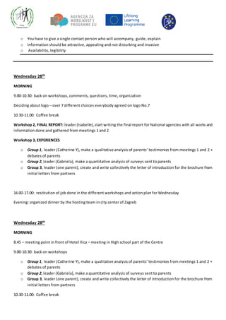 o You have to give a single contact person who will accompany, guide, explain
o Information should be attractive, appealing and not disturbing and invasive
o Availability, legibility
Wednesday 28th
MORNING
9.00-10.30: back on workshops, comments, questions, time, organization
Deciding about logo – over 7 different choices everybody agreed on logo No.7
10.30-11.00: Coffee break
Workshop 2, FINAL REPORT: leader (Isabelle), start writing the final report for National agencies with all works and
information done and gathered from meetings 1 and 2
Workshop 3, EXPERIENCES
o Group 1, leader (Catherine Y), make a qualitative analysis of parents’ testimonies from meetings 1 and 2 +
debates of parents
o Group 2, leader (Gabriela), make a quantitative analysis of surveys sent to parents
o Group 3, leader (one parent), create and write collectively the letter of introduction for the brochure from
initial letters from partners
16.00-17.00: restitution of job done in the different workshops and action plan for Wednesday
Evening: organized dinner by the hosting team in city center of Zagreb
Wednesday 28th
MORNING
8.45 – meeting point in front of Hotel Ilica – meeting in High school part of the Centre
9.00-10.30: back on workshops
o Group 1, leader (Catherine Y), make a qualitative analysis of parents’ testimonies from meetings 1 and 2 +
debates of parents
o Group 2, leader (Gabriela), make a quantitative analysis of surveys sent to parents
o Group 3, leader (one parent), create and write collectively the letter of introduction for the brochure from
initial letters from partners
10.30-11.00: Coffee break
 