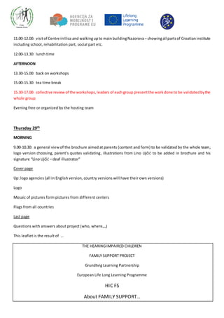 11.00-12.00: visitof Centre inIlica and walkingupto mainbuildingNazorova– showingall partsof Croatianinstitute
including school, rehabilitation part, social part etc.
12.00-13.30: lunch time
AFTERNOON
13.30-15.00: back on workshops
15.00-15.30: tea time break
15.30-17.00: collective reviewof the workshops,leaders of eachgroup presentthe workdone to be validatedbythe
whole group
Evening free or organized by the hosting team
Thursday 29th
MORNING
9.00-10.30: a general view of the brochure aimed at parents (content and form) to be validated by the whole team,
logo version choosing, parent’s quotes validating, illustrations from Lino Ujčić to be added in brochure and his
signature “Lino Ujčić – deaf illustrator”
Cover page
Up: logo agencies (all in English version, country versions will have their own versions)
Logo
Mosaic of pictures form pictures from different centers
Flags from all countries
Last page
Questions with answers about project (who, where,,,)
This leaflet is the result of …
THE HEARING IMPAIRED CHILDREN
FAMILY SUPPORT PROJECT
Grundtvig Learning Partnership
European Life Long Learning Programme
HIC FS
About FAMILY SUPPORT…
 