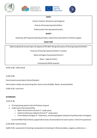 WHO?
French, Croatian, Romanian and Hungarian
Parents of hearing impaired children
Professionals from specialized centers
WHAT?
Exploring, defining and analyzing concepts, experiences and practices of family support
WHAT FOR?
Optimizing family functioning in all aspects of life Well-being and success of hearing impaired children
Inclusion of hearing impaired children in society
Name and logos of specialized Centre’s
Down – Logo of centers
(Initiated by HIPEN network)
10.30-11.00: coffee break
11.00-12.00:
French parent presentation (Anita Chalopin)
Two Croatian mother are presenting their stories (Irena Drožđek- Belani, Anamarija Niče)
12.00-13.30: lunch time
AFTERNOON
13.30-15.30:
 Principal giving speech and certifications to guest
 study cases to be presented by
o Marie-Annick Poirier (French 1st
study cases)
o Catherine Dionneau-Gaborit (French 2nd
study cases)
o FerencBodvai (Hungary 3rd
study cases, mentoring program (network of professionals in Hungary)
to enrichPRACTICESof family support (45 minutes of presentation for each country + 15mns for questions)
15.30-16.00: teatime break
16.00-17.00: assessment of meeting 3, preparation of meeting 4 in Romania (dates, program, conference…)
 