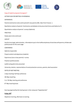Copy of Isabelle proposal of program?
ACTION PLAN FOR MEETING 4 IN ROMANIA
EXPERIENCES
Parents testimonies to be continued with new parents (Mrs. Bore from France/…)
Qualitative analysis of parents ‘testimonies and debates to be presented (Irena and Catherine Y)
Quantitative analysis of parents’ surveys (Gabriela)
PRACTICES
Study cases to be continued
LEAFLET
SendtoIrenalegal,administrative…informationtoputinthe leafletandphotosof activitieswithparents,childrenand
professionals for the cover page
CONFERENCE
Gabriela responsible
Project content and objectives (Isabelle)
Experience (one or two parents) + survey
Practices (professionals)
Leaflet and guide to be presented
University, doctors, representative of social protection services, parents, deaf association
DATES OF NEXT MEETING
2 days meeting+ half day conference
4th May travelling
5, 6, 7th May meeting and conference
8th
May traveling home
Evening organized by the hosting team in the restaurant “Kaptolska klet”
Friday 30th
Departure morning, afternoon or evening
 