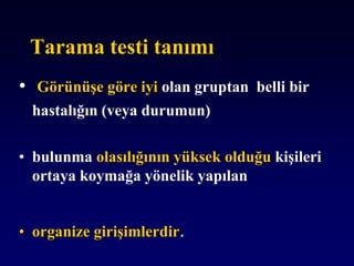 Tarama testi tanımı
• Görünüşe göre iyi olan gruptan belli bir
hastalığın (veya durumun)
• bulunma olasılığının yüksek olduğu kişileri
ortaya koymağa yönelik yapılan
• organize girişimlerdir.
 