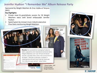 Sponsored by Weight Watchers & Ciroc Vodka at Tenjune
(NYC)
Key Highlights:
• Private meet & greet/photo session for 50 Weight
Watchers execs with brand ambassador Jennifer
Hudson
• Speech given by renown music industryexecutive
Clive Davis mentioning Weight Watchers
- Cheryl Callan, SVP
of Marketingat
Weight Watchers
 