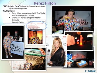 “35th Birthday Party” Pajama birthday party sponsored
byTaco Bell&ZingVodka
Key Highlights:
• Perez Hilton photographed with Zing Vodka
and Taco Bell product in hand
• Over 1.6M impressions generated for
Onitsuka
Tiger via Twitter
 