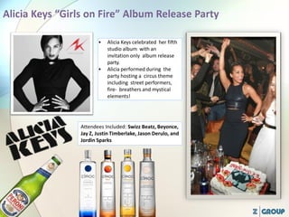 • Alicia Keys celebrated her fifth
studio album with an
invitation only album release
party.
• Alicia performed during the
party hosting a circus theme
including street performers,
fire- breathers and mystical
elements!
Attendees Included: Swizz Beatz, Beyonce,
Jay Z, Justin Timberlake, Jason Derulo, and
Jordin Sparks
 