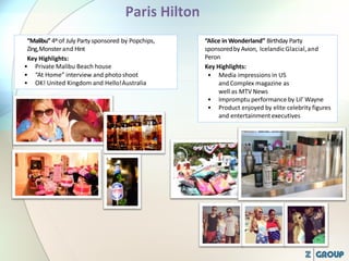 “Malibu”4thof July Party sponsored by Popchips,
Zing,Monsterand Hint
Key Highlights:
• Private Malibu Beach house
• “At Home” interview and photoshoot
• OK! United Kingdom and Hello!Australia
“Alice in Wonderland” Birthday Party
sponsoredby Avion, IcelandicGlacial,and
Peron
Key Highlights:
• Media impressions in US
and Complex magazine as
well as MTV News
• Impromptu performance by Lil’ Wayne
• Product enjoyed by elite celebrity figures
and entertainment executives
 