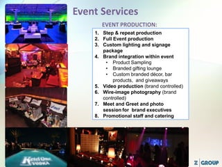 1. Step & repeat production
2. Full Event production
3. Custom lighting and signage
package
4. Brand integration within event
• Product Sampling
• Branded gifting lounge
• Custom branded décor, bar
products, and giveaways
5. Video production (brand controlled)
6. Wire-image photography (brand
controlled)
7. Meet and Greet and photo
session for brand executives
8. Promotional staff and catering
 