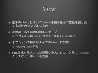 View
基本のパーサはテンプレートを読み込んで変数を割り当
てるだけのシンプルなもの
変数割り当て時の自動エスケープ
デフォルトのPHPパーサでも十分使えるレベルに
オプションで様々なタイプのパーサに対応
twigやらsmartyやら
URL生成クラス、Asset管理クラス、HTMLクラス、Fieldset
クラスなどサポートも充実
 