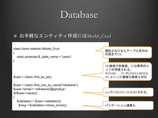 Database
お手軽なエンティティ作成にはModel_Crud
class Users extends Model_Crud
{
static protected $_table_name = "users";
}
$user = Users::find_by_pk();
$user = Users::find_one_by_name(“mikakane”);
$user->email = “mikakane2@gmail.jp”;
if(!$user->save())
{
$validation = $user->validation();
$msg = $validation->show_errors();
規約どおりならテーブル名のみ
の設定でOK
PK検索や列検索、には専用のメ
ソドが用意される。
WHERE … IN やLIMIT,ORDER
BY といった複雑な検索も対応
saveでUPDATE/INSERTされる。
バリデーション連携も
 