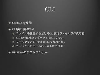 CLI
Scaffolding機能
CLI実行用のTask
ファイルを設置するだけでCLI実行ファイルが作成可能
CLI実行処理をサポートするCLIクラス
モデルクラスをHTTPとCLIで共用可能。
ちょっとしたモデルのテストにも便利
PHPUnitのテストランナー
 