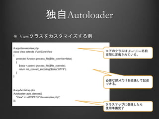 独自Autoloader
Viewクラスをカスタマイズする例
# app/classes/view.php
class View extends FuelCoreView
{
protected function process_file($file_override=false)
{
$data = parent::process_file($file_override);
return mb_convert_encoding($data,”UTF8”);
}
}
# app/bootstrap.php
Autoloader::add_classes([
"View" => APPPATH."classes/view.php",
]);
コアのクラスはFuelCore名前
空間に定義されている。
必要な部分だけを拡張して記述
できる。
クラスマップに登録したら
使用準備完了
 