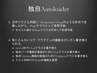 独自Autoloader
自作クラスも同様に ProjectnameHogeのような形式で定
義しながら、Hogeクラスとして参照可能。
もちろん後からHogeクラスを作成して拡張可能
気に入らないコア/プラグインの機能はガンガン書き換え
られる。
heroku向けにLogクラスを書き換え
独自パーサ機能の実装のためにViewクラスを書き換え
独自Validation機能の実装のためにValidationクラスを書き換え
テストの時だけModelの機能を変更
 