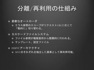 分離/再利用の仕組み
柔軟なオートローダ
クラス参照のスコープがリクエストURLに応じて
「動的に」切り替わる。
カスケードファイルシステム
ファイル参照が複数箇所から階層的に行われる。
テンプレート、設定ファイル
HMVCアーキテクチャ
MVCのそれぞれを独立した要素として再利用可能。
 