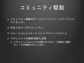 コミュニティ駆動
コミュニティ駆動のオープンソースフレームワーク(MIT
ライセンス)。
日本人のユーザコミュニティ
https://groups.google.com/forum/#!forum/fuelphp_jp
ドキュメントの翻訳活動も活発
ドキュメントはgithubで公開されており、定期的に翻訳
ウィークが開催されています。
 