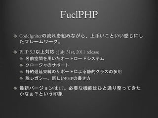 FuelPHP
CodeIgniterの流れを組みながら、上手いこといい感じにし
たフレームワーク。
PHP 5.3以上対応 : July 31st, 2011 release
名前空間を用いたオートロードシステム
クロージャのサポート
静的遅延束縛のサポートによる静的クラスの多用
脱レガシー。新しいPHPの書き方
最新バージョンは1.7。必要な機能はひと通り整ってきた
かなぁ？という印象
 