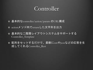 Controller
基本的なcontroller/action/param のURL構成
actionメソド内でreturnした文字列を出力
基本的な二階層レイアウトシステムをサポートする
Controller_Template
配列をセットするだけで、柔軟にxmやjsonなどの応答を生
成してくれるController_Rest
 